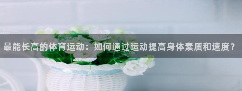 好博体育app官网：最能长高的体育运动：如何通过运动提高身体素质和速度？